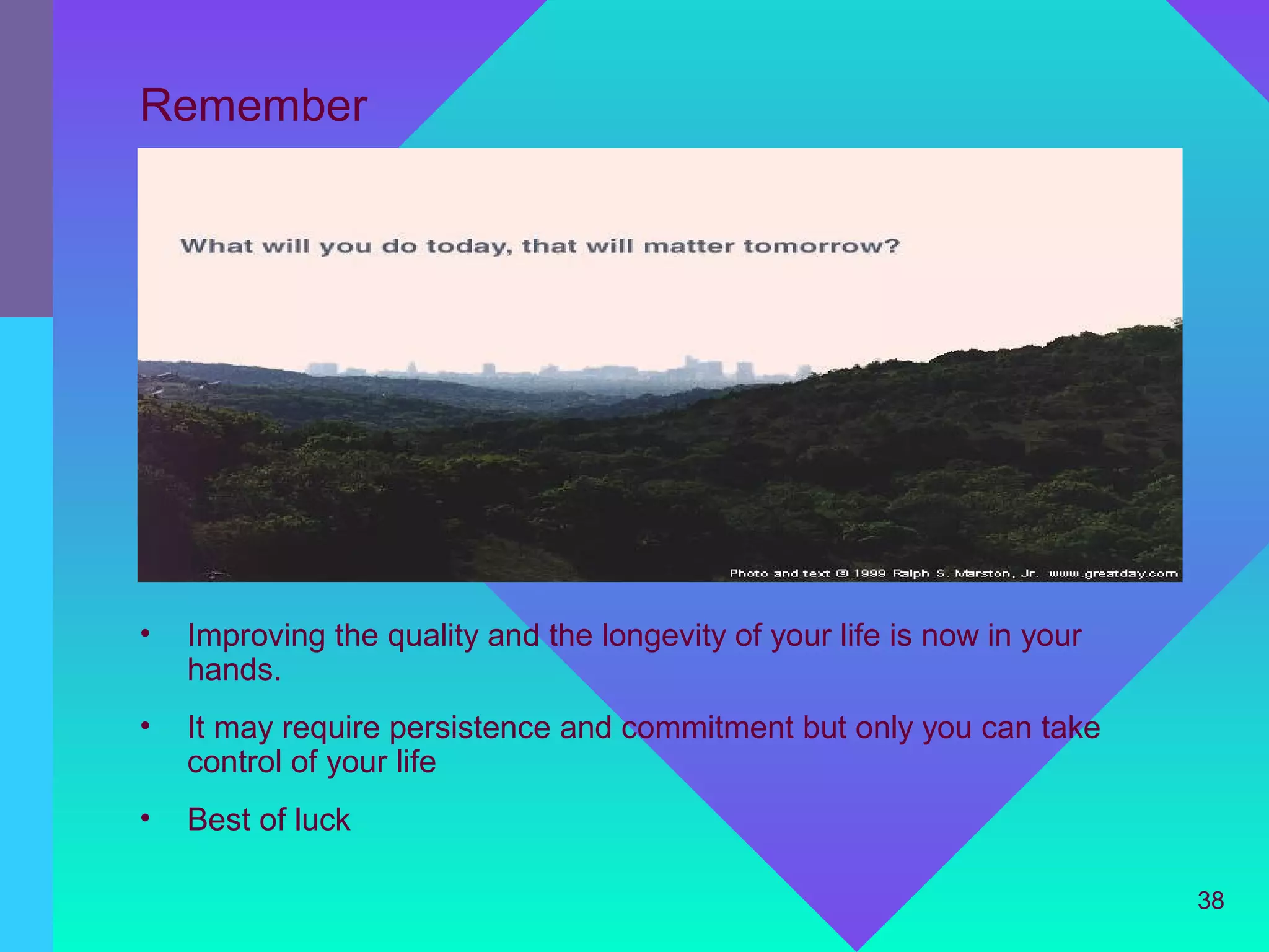 Remember




•   Improving the quality and the longevity of your life is now in your
    hands.
•   It may require persistence and commitment but only you can take
    control of your life
•   Best of luck

                                                                          38
 