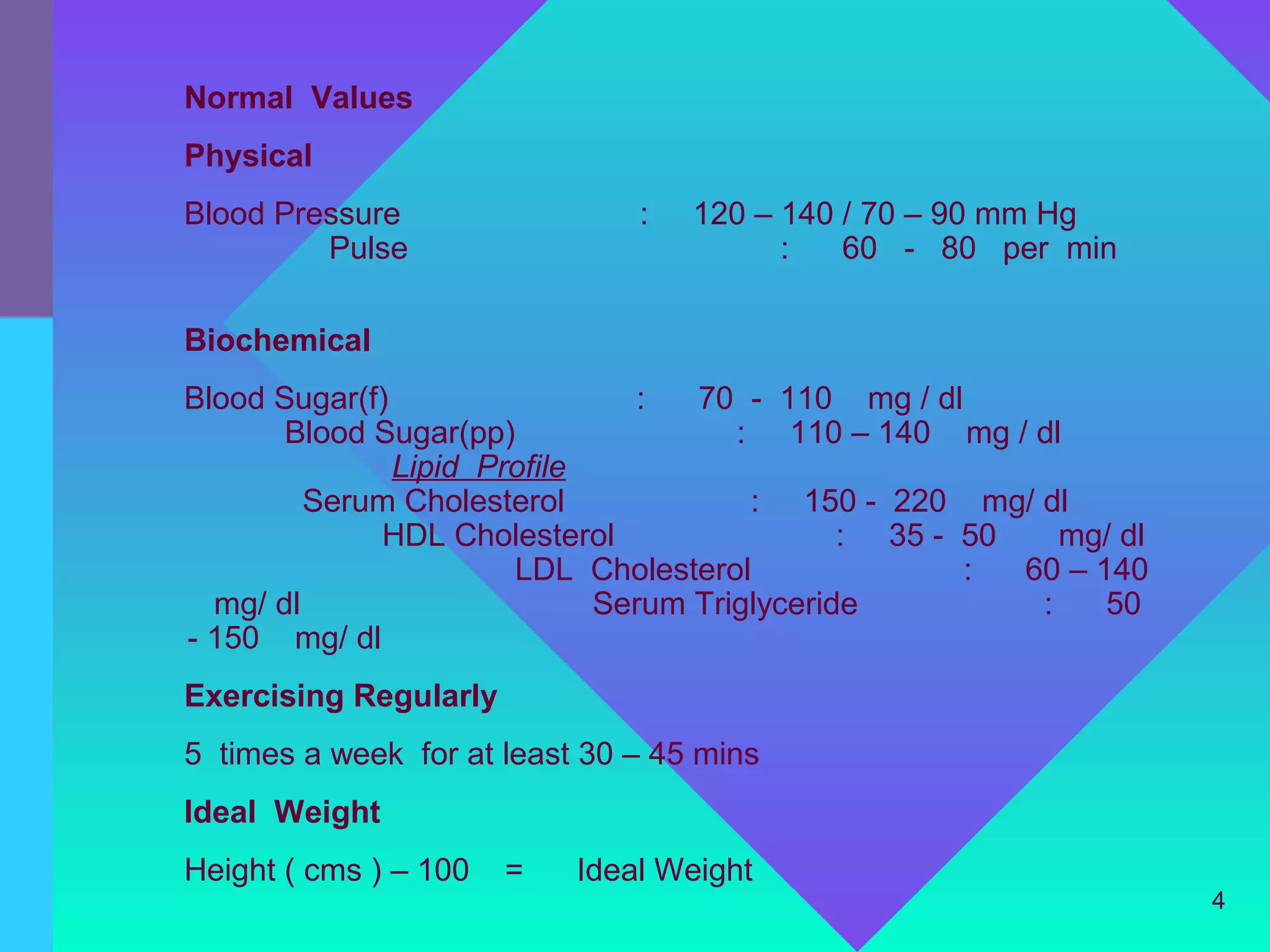 Normal Values
Physical
Blood Pressure                 :   120 – 140 / 70 – 90 mm Hg
         Pulse                           :   60 - 80 per min

Biochemical
Blood Sugar(f)                 :   70 - 110 mg / dl
       Blood Sugar(pp)                : 110 – 140 mg / dl
               Lipid Profile
         Serum Cholesterol             : 150 - 220 mg/ dl
             HDL Cholesterol                  : 35 - 50    mg/ dl
                       LDL Cholesterol               :  60 – 140
  mg/ dl                     Serum Triglyceride          :    50
- 150 mg/ dl
Exercising Regularly
5 times a week for at least 30 – 45 mins
Ideal Weight
Height ( cms ) – 100   =   Ideal Weight
                                                                    4
 