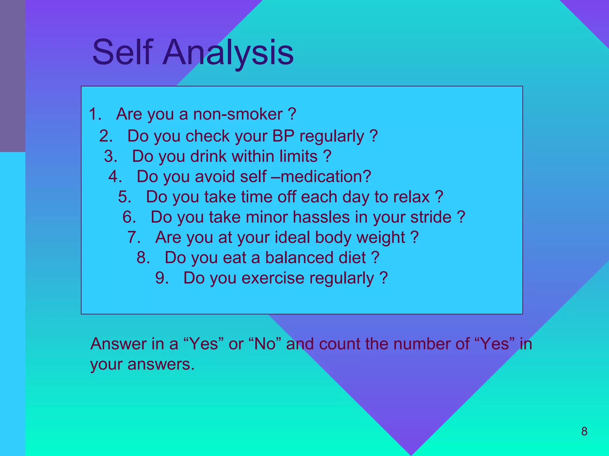 Self Analysis
1. Are you a non-smoker ?
 2. Do you check your BP regularly ?
  3. Do you drink within limits ?
  4. Do you avoid self –medication?
    5. Do you take time off each day to relax ?
    6. Do you take minor hassles in your stride ?
     7. Are you at your ideal body weight ?
      8. Do you eat a balanced diet ?
        9. Do you exercise regularly ?


Answer in a “Yes” or “No” and count the number of “Yes” in
your answers.


                                                             8
 