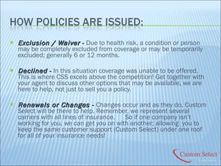 Exclusion / Waiver  -  Due to health risk, a condition or person may be completely excluded from coverage or may be temporarily excluded; generally 6 or 12 months. Declined  -  In this situation coverage was unable to be offered. This is where CSS excels above the competition! Get together with your agent to discuss other options that may be available, we are here to help, not just to sell you a policy. Renewals or Changes -  Changes occur and as they do, Custom Select will be there to help. Remember, we represent several carriers with all lines of insurance.  So if one company isn’t working for you, we can get you on with another; allowing  you to keep the same customer support (Custom Select) under one roof for all of your insurance needs! 