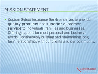 Custom Select Insurance Services strives to provide  quality products  and  superior customer service  to individuals, families and businesses. Offering support for most personal and business needs. Continuously building and maintaining long term relationships with our clients and our community. 