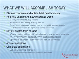 Discuss concerns and obtain brief health history Help you understand how insurance works Identify available industry options Review what your money actually pays for The difference between a copay plan and a health savings account Determine which is the right type of plan for your needs Review quotes from carriers We run quotes with most if not all carriers in your state to ensure you are getting the  right plan  at the  best available price Options to cover your deductible will also be discussed Answer questions Complete application Submit with initial premium Adjust premiums based on your health qualifications 