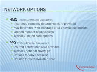 HMO   (Health Maintenance Organization) Insurance company determines care provided May be limited with coverage area or available doctors Limited number of specialists Typically limited care options PPO  (Preferred Provider Organization) Insured determines care provided Typically national coverage Options for any specialist Options for best available care 