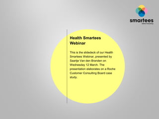 Health Smartees
Webinar
This is the slidedeck of our Health
Smartees Webinar, presented by
Saartje Van den Branden on
Wednesday 12 March. The
presentation elaborates on a Roche
Customer Consulting Board case
study.
 