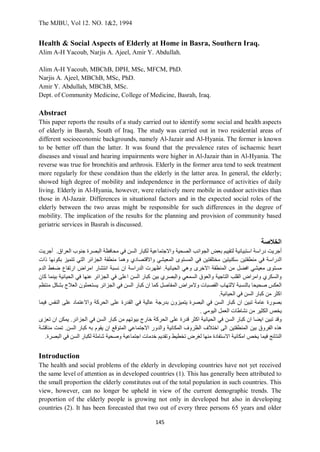 The MJBU, Vol 12. NO. 1&2, 1994
145
Health & Social Aspects of Elderly at Home in Basra, Southern Iraq.
Alim A-H Yacoub, Narjis A. Ajeel, Amir Y. Abdullah.
Alim A-H Yacoub, MBChB, DPH, MSc, MFCM, PhD.
Narjis A. Ajeel, MBChB, MSc, PhD.
Amir Y. Abdullah, MBChB, MSc.
Dept. of Community Medicine, College of Medicine, Basrah, Iraq.
Abstract
This paper reports the results of a study carried out to identify some social and health aspects
of elderly in Basrah, South of Iraq. The study was carried out in two residential areas of
different socioeconomic backgrounds, namely Al-Jazair and Al-Hyania. The former is known
to be better off than the latter. It was found that the prevalence rates of ischaemic heart
diseases and visual and hearing impairments were higher in Al-Jazair than in Al-Hyania. The
reverse was true for bronchitis and arthrosis. Elderly in the former area tend to seek treatment
more regularly for these condition than the elderly in the latter area. In general, the elderly;
showed high degree of mobility and independence in the performance of activities of daily
living. Elderly in Al-Hyania, however, were relatively more mobile in outdoor activities than
those in Al-Jazair. Differences in situational factors and in the expected social roles of the
elderly between the two areas might be responsible for such differences in the degree of
mobility. The implication of the results for the planning and provision of community based
geriatric services in Basrah is discussed.
‫الخالصة‬
‫أجريت‬
‫دراسة‬
‫استبيانية‬
‫لتقييم‬
‫بعض‬
‫الجوانب‬
‫الصحية‬
‫واالجتماعية‬
‫لكبار‬
‫السن‬
‫في‬
‫محافظة‬
‫البصرة‬
‫جنوب‬
‫العراق‬
.
‫أجريت‬
‫الدراسة‬
‫في‬
‫منطقتين‬
‫سكنيتين‬
‫مختلفتين‬
‫في‬
‫المستوى‬
‫المعيشي‬
‫واالقتصادي‬
‫وهما‬
‫منطقة‬
‫الجزائر‬
‫التي‬
‫تتميز‬
‫بكونها‬
‫ذات‬
‫مستوى‬
‫معيشي‬
‫افضل‬
‫من‬
‫المنطقة‬
‫االخرى‬
‫وهي‬
‫الحيانية‬
.
‫اظهرت‬
‫الدراسة‬
‫ان‬
‫نسبة‬
‫انتشار‬
‫امراض‬
‫ارتفاع‬
‫ضغط‬
‫الدم‬
‫والسكري‬
‫وامراض‬
‫القلب‬
‫التاجية‬
‫والعوق‬
‫السمعي‬
‫والبصري‬
‫بين‬
‫كبار‬
‫السن‬
‫اعلى‬
‫في‬
‫الجزائر‬
‫عنها‬
‫في‬
‫الحيانية‬
‫بينما‬
‫كان‬
‫العكس‬
‫صحيحا‬
‫بالنسبة‬
‫اللتهاب‬
‫القصبات‬
‫والمراض‬
‫المفاصل‬
‫كما‬
‫ان‬
‫كبار‬
‫السن‬
‫في‬
‫الجزائر‬
‫يستعملون‬
‫العالج‬
‫بشكل‬
‫منتظم‬
‫اكثر‬
‫من‬
‫كبار‬
‫السن‬
‫في‬
‫الحيانية‬
.
‫بصور‬
‫ة‬
‫عام‬
‫ة‬
‫تبين‬
‫ان‬
‫كبار‬
‫السن‬
‫في‬
‫البصرة‬
‫يتميزون‬
‫بدرجة‬
‫عالية‬
‫في‬
‫القدرة‬
‫على‬
‫الحركة‬
‫واالعتماد‬
‫على‬
‫النفس‬
‫فيما‬
‫يخص‬
‫الكثير‬
‫من‬
‫نشاطات‬
‫العمل‬
‫اليومي‬
.
‫وقد‬
‫تبين‬
‫ايضا‬
‫ان‬
‫كبار‬
‫السن‬
‫في‬
‫الحيانية‬
‫اكثر‬
‫قدرة‬
‫على‬
‫الحركة‬
‫خارج‬
‫بيوتهم‬
‫من‬
‫كبار‬
‫السن‬
‫في‬
‫الجزائر‬
.
‫يمكن‬
‫ان‬
‫تعزى‬
‫هذه‬
‫الفروق‬
‫بين‬
‫المنطقتين‬
‫الى‬
‫اختالف‬
‫الظروف‬
‫المكانية‬
‫والدور‬
‫االجتماعي‬
‫المتوقع‬
‫ان‬
‫يقوم‬
‫به‬
‫كبار‬
‫السن‬
.
‫تمت‬
‫مناقشة‬
‫النتائج‬
‫فيما‬
‫يخص‬
‫امكانية‬
‫االستفادة‬
‫منها‬
‫لغرض‬
‫تخطيط‬
‫وتقديم‬
‫خدمات‬
‫اجتماعية‬
‫وصحية‬
‫شاملة‬
‫لكبار‬
‫السن‬
‫في‬
‫البصرة‬
.
Introduction
The health and social problems of the elderly in developing countries have not yet received
the same level of attention as in developed countries (1). This has generally been attributed to
the small proportion the elderly constitutes out of the total population in such countries. This
view, however, can no longer be upheld in view of the current demographic trends. The
proportion of the elderly people is growing not only in developed but also in developing
countries (2). It has been forecasted that two out of every three persons 65 years and older
 