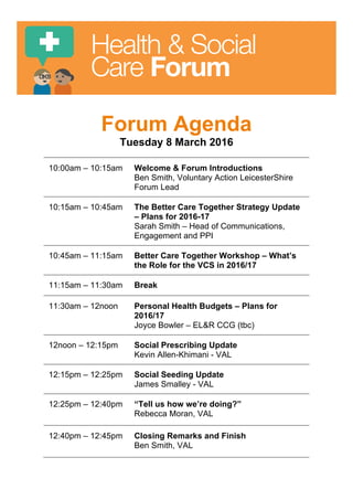 Health & Social
Care Forum
Forum Agenda
Tuesday 8 March 2016
10:00am – 10:15am Welcome & Forum Introductions
Ben Smith, Voluntary Action LeicesterShire
Forum Lead
10:15am – 10:45am The Better Care Together Strategy Update
– Plans for 2016-17
Sarah Smith – Head of Communications,
Engagement and PPI
10:45am – 11:15am Better Care Together Workshop – What’s
the Role for the VCS in 2016/17
11:15am – 11:30am Break
11:30am – 12noon Personal Health Budgets – Plans for
2016/17
Joyce Bowler – EL&R CCG (tbc)
12noon – 12:15pm Social Prescribing Update
Kevin Allen-Khimani - VAL
12:15pm – 12:25pm Social Seeding Update
James Smalley - VAL
12:25pm – 12:40pm “Tell us how we’re doing?”
Rebecca Moran, VAL
12:40pm – 12:45pm Closing Remarks and Finish
Ben Smith, VAL
 