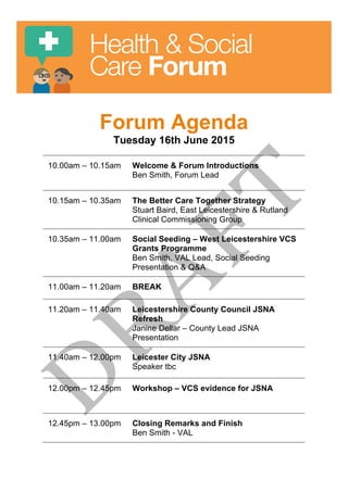  
	
  
Health & Social
Care Forum
Forum Agenda
Tuesday 16th June 2015
10.00am – 10.15am Welcome & Forum Introductions
Ben Smith, Forum Lead
10.15am – 10.35am The Better Care Together Strategy
Stuart Baird, East Leicestershire & Rutland
Clinical Commissioning Group
10.35am – 11.00am Social Seeding – West Leicestershire VCS
Grants Programme
Ben Smith, VAL Lead, Social Seeding
Presentation & Q&A
11.00am – 11.20am BREAK
11.20am – 11.40am Leicestershire County Council JSNA
Refresh
Janine Dellar – County Lead JSNA
Presentation
11.40am – 12.00pm Leicester City JSNA
Speaker tbc
12.00pm – 12.45pm Workshop – VCS evidence for JSNA
12.45pm – 13.00pm Closing Remarks and Finish
Ben Smith - VAL
 