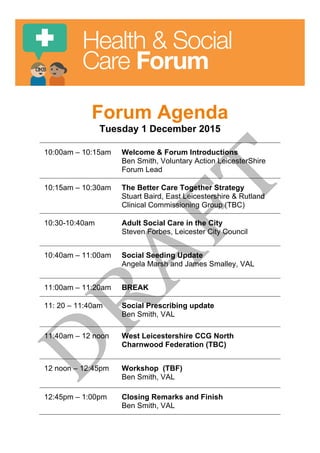 Health & Social
Care Forum
Forum Agenda
Tuesday 1 December 2015
10:00am – 10:15am Welcome & Forum Introductions
Ben Smith, Voluntary Action LeicesterShire
Forum Lead
10:15am – 10:30am The Better Care Together Strategy
Stuart Baird, East Leicestershire & Rutland
Clinical Commissioning Group (TBC)
10:30-10:40am Adult Social Care in the City
Steven Forbes, Leicester City Council
10:40am – 11:00am Social Seeding Update
Angela Marsh and James Smalley, VAL
11:00am – 11:20am BREAK
11: 20 – 11:40am Social Prescribing update
Ben Smith, VAL
11:40am – 12 noon West Leicestershire CCG North
Charnwood Federation (TBC)
12 noon – 12:45pm Workshop (TBF)
Ben Smith, VAL
12:45pm – 1:00pm Closing Remarks and Finish
Ben Smith, VAL
 