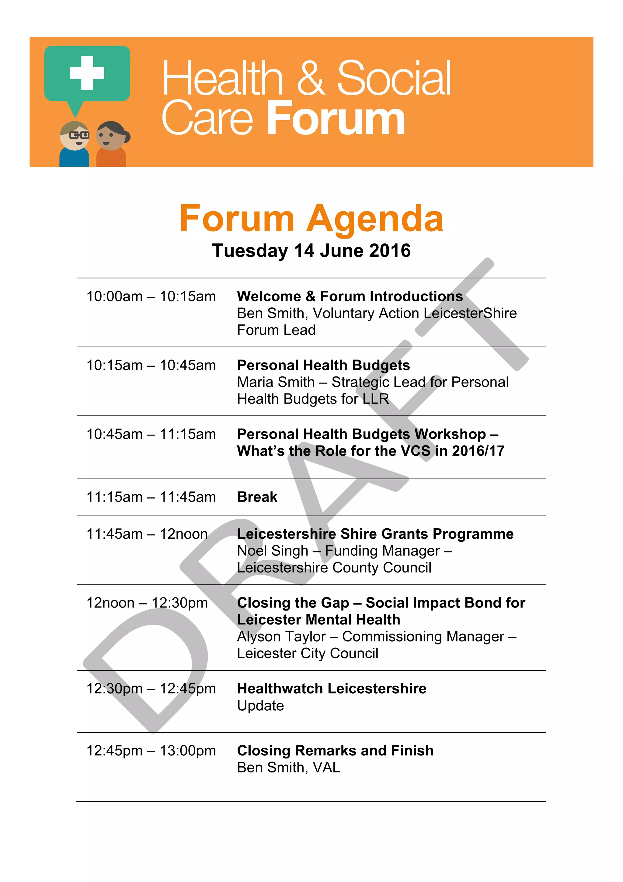Health & Social
Care Forum
Forum Agenda
Tuesday 14 June 2016
10:00am – 10:15am Welcome & Forum Introductions
Ben Smith, Voluntary Action LeicesterShire
Forum Lead
10:15am – 10:45am Personal Health Budgets
Maria Smith – Strategic Lead for Personal
Health Budgets for LLR
10:45am – 11:15am Personal Health Budgets Workshop –
What’s the Role for the VCS in 2016/17
11:15am – 11:45am Break
11:45am – 12noon Leicestershire Shire Grants Programme
Noel Singh – Funding Manager –
Leicestershire County Council
12noon – 12:30pm Closing the Gap – Social Impact Bond for
Leicester Mental Health
Alyson Taylor – Commissioning Manager –
Leicester City Council
12:30pm – 12:45pm Healthwatch Leicestershire
Update
12:45pm – 13:00pm Closing Remarks and Finish
Ben Smith, VAL