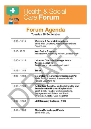 Forum Agenda
Tuesday 20 September
10:00 – 10:15 Welcome & Forum Introductions
Ben Smith, Voluntary Action LeicesterShire
Forum Lead
10:15 - 10:30 VAL Online Directory
Anna Barrow, Voluntary Action LeicesterShire
10:30 – 11:15 LeicesterCity JointStrategic Needs
Assessment2016
Rod Moore – LeicesterCity Council
11:15 – 11:45 Break
11:45 – 12:00 IntegratedPersonalCommissioning (IPC)
Maria Smith, Leicester, Leicestershire &
Rutland Lead for IPC
12:00 – 12:30 Better Care Together vs.Sustainability and
TransformationPlans – Explanation
Sarah Smith, Head of Communications,
Engagementand Patient and Public
Involvement, Better Care Together
12:30 – 12:50 LLR Recovery Colleges - TBC
12:50 – 13:00 Closing Remarks and Finish
Ben Smith, VAL
 