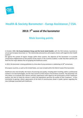 Health & Society Barometer - Europ Assistance / CSA
CSA.
2013: 7th wave of the barometer
Main learning points

In October 2006, the Europ Assistance Group and the Cercle Santé Société, with the CSA Institute, launched an
annual pan-European barometer on "the relationship and practices of European citizens with regard to their health
systems".
Set against the context of regular change within these systems, the objective of this barometer is to provide
changes
comparative enlightenment on the position of the citizens in the countries studied, in order that their opinions can
feed into the major debates that are gripping the healthcare sector.
In 2013, the barometer is being published at a time when Europ assistance is celebrating its 50th anniversary.
8 European countries, as well as the United States, are now included within the field of study of the barometer.
Healthcare and, more broadly, the means of accessing care quality, including when travelling, within a professional
context or via new technologies, are the main concerns of the citizens of all of these countries. This barometer not
only allows us to evaluate their opinion and their expectations with regard to the preserv
preservation of their healthcare
systems, but also to study the manner in which the populations perceive the quality of their treatment. It thus
contributes to gaining a better appreciation of the level of consciousness shown in public opinion regarding the
iation
new challenges associated with healthcare.

1

 
