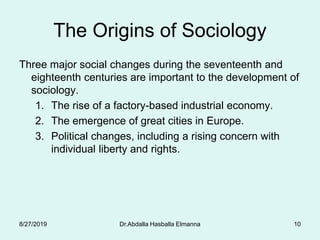 Dr.Abdalla Hasballa Elmanna 10
The Origins of Sociology
Three major social changes during the seventeenth and
eighteenth centuries are important to the development of
sociology.
1. The rise of a factory-based industrial economy.
2. The emergence of great cities in Europe.
3. Political changes, including a rising concern with
individual liberty and rights.
8/27/2019
 