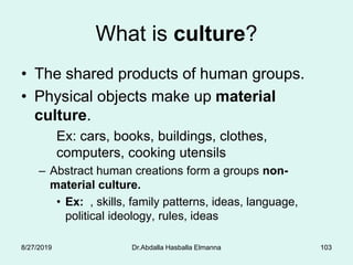 What is culture?
• The shared products of human groups.
• Physical objects make up material
culture.
Ex: cars, books, buildings, clothes,
computers, cooking utensils
– Abstract human creations form a groups non-
material culture.
• Ex: , skills, family patterns, ideas, language,
political ideology, rules, ideas
8/27/2019 Dr.Abdalla Hasballa Elmanna 103
 
