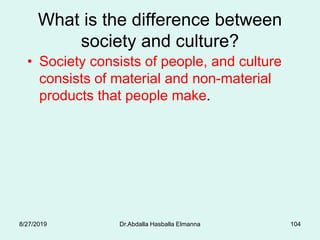 What is the difference between
society and culture?
• Society consists of people, and culture
consists of material and non-material
products that people make.
8/27/2019 Dr.Abdalla Hasballa Elmanna 104
 