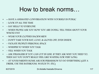 How to break norms…
• – HAVE A ANIMATED CONVERSATION WITH YOURSELF IN PUBLIC
• – LOOK UP ALL THE TIME
• – SAY HELLO TO EVERYONE
• – WHEN PEOPLE ASK YOU HOW YOU ARE DOING, TELL THEM ABOUT YOUR
WHOLE DAY
• – WEAR YOUR CLOTHES BACKWARDS
• – DON’T TAKE YOUR HAT, COAT, & GLOVES OFF, EVEN INSIDE.
• – VIOLATE PEOPLE’S PERSONAL SPACE
• – WHISPER TO WHEN YOU TALK
• – YELL WHEN YOU TALK
• – ASK STRANGERS IF YOU CAN CUT IN LINE. IF THEY ASK WHY YOU NEED TO,
THEN SAY YOU DON’T REALLY FEEL LIKE WAITING FOR VERY LONG.
• – AT YOUR PARENTS HOME ASK FOR PERMISSION TO DO EVERYTHING (GET A
DRINK, USE THE BATHROOM, WATCH TV, ETC)
8/27/2019 Dr.Abdalla Hasballa Elmanna 117
 