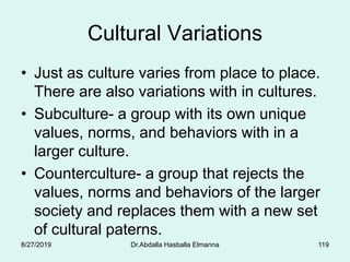 Cultural Variations
• Just as culture varies from place to place.
There are also variations with in cultures.
• Subculture- a group with its own unique
values, norms, and behaviors with in a
larger culture.
• Counterculture- a group that rejects the
values, norms and behaviors of the larger
society and replaces them with a new set
of cultural paterns.
8/27/2019 Dr.Abdalla Hasballa Elmanna 119
 