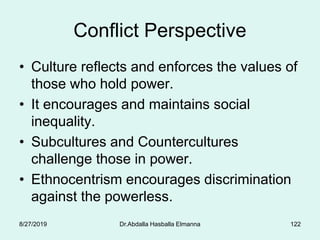 Conflict Perspective
• Culture reflects and enforces the values of
those who hold power.
• It encourages and maintains social
inequality.
• Subcultures and Countercultures
challenge those in power.
• Ethnocentrism encourages discrimination
against the powerless.
8/27/2019 Dr.Abdalla Hasballa Elmanna 122
 