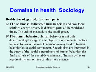 Domains in health Sociology:
Health Sociology study tow main parts:
A/ The relationships between human beings and how these
relations change or vary in different parts of the world and
times. The unit of the study is the small group.
B/ The human behavior. Human behavior is not only
determined by biological and physical environmental factors
but also by social factors. That means every kind of human
behavior has a social component. Sociologists are interested in
the study of the social determinants of human behavior, the
final analysis of the social determinants of human behavior
represent the aim of the sociology as a science.
8/27/2019 Dr.Abdalla Hasballa Elmanna 124
 