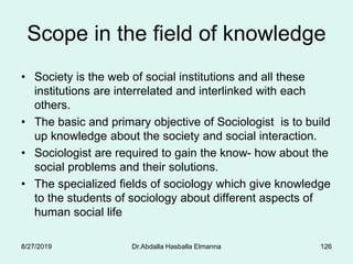 Scope in the field of knowledge
• Society is the web of social institutions and all these
institutions are interrelated and interlinked with each
others.
• The basic and primary objective of Sociologist is to build
up knowledge about the society and social interaction.
• Sociologist are required to gain the know- how about the
social problems and their solutions.
• The specialized fields of sociology which give knowledge
to the students of sociology about different aspects of
human social life
8/27/2019 Dr.Abdalla Hasballa Elmanna 126
 