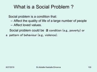 What is a Social Problem ?
Social problem is a condition that:
– Affect the quality of life of a large number of people
– Affect loved values.
Social problem could be a condition (e.g., poverty) or
a pattern of behaviour (e.g., violence).
8/27/2019 Dr.Abdalla Hasballa Elmanna 130
 