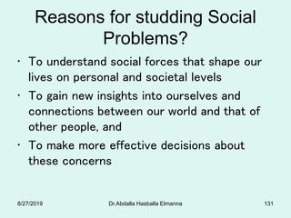 Reasons for studding Social
Problems?
• To understand social forces that shape our
lives on personal and societal levels
• To gain new insights into ourselves and
connections between our world and that of
other people, and
• To make more effective decisions about
these concerns
8/27/2019 Dr.Abdalla Hasballa Elmanna 131
 