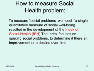 How to measure Social
Health problem:
To measure “social problems we need “a single
quantitative measure of social well-being
resulted in the development of the Index of
Social Health (ISH) The Index focuses on
specific social problems, to determine if there an
improvement or a decline over time.
8/27/2019 Dr.Abdalla Hasballa Elmanna 132
 