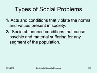 Types of Social Problems
1/ Acts and conditions that violate the norms
and values present in society.
2/ Societal-induced conditions that cause
psychic and material suffering for any
segment of the population.
8/27/2019 Dr.Abdalla Hasballa Elmanna 135
 