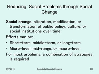 Reducing Social Problems through Social
Change
Social change: alteration, modification, or
transformation of public policy, culture, or
social institutions over time
Efforts can be:
• Short-term, middle-term, or long-term
• Micro-level, mid-range, or macro-level
For most problems, a combination of strategies
is required
8/27/2019 Dr.Abdalla Hasballa Elmanna 136
 
