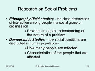 Research on Social Problems
• Ethnography (field studies) - the close observation
of interaction among people in a social group or
organization
»Provides in depth understanding of
the nature of a problem
• Demographic Studies - how social conditions are
distributed in human populations
»How many people are affected
»Characteristics of the people that are
affected
8/27/2019 Dr.Abdalla Hasballa Elmanna 138
 