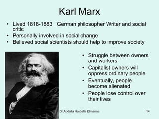 Dr.Abdalla Hasballa Elmanna 14
Karl Marx
• Lived 1818-1883 German philosopher Writer and social
critic
• Personally involved in social change
• Believed social scientists should help to improve society
• Struggle between owners
and workers
• Capitalist owners will
oppress ordinary people
• Eventually, people
become alienated
• People lose control over
their lives
8/27/2019
 
