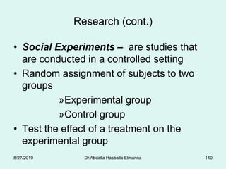 Research (cont.)
• Social Experiments – are studies that
are conducted in a controlled setting
• Random assignment of subjects to two
groups
»Experimental group
»Control group
• Test the effect of a treatment on the
experimental group
8/27/2019 Dr.Abdalla Hasballa Elmanna 140
 