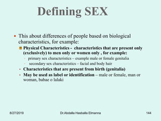 Defining SEX
 This about differences of people based on biological
characteristics, for example:
Physical Characteristics - characteristics that are present only
(exclusively) to men only or women only , for example:
• primary sex characteristics – example male or female genitalia
• secondary sex characteristics – facial and body hair
• Characteristics that are present from birth (genitalia)
• May be used as label or identification – male or female, man or
woman, babae o lalaki
8/27/2019 Dr.Abdalla Hasballa Elmanna 144
 