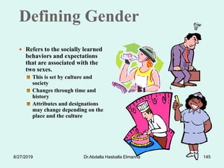 Defining Gender
 Refers to the socially learned
behaviors and expectations
that are associated with the
two sexes.
This is set by culture and
society
Changes through time and
history
Attributes and designations
may change depending on the
place and the culture
8/27/2019 Dr.Abdalla Hasballa Elmanna 145
 