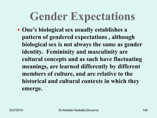 Gender Expectations
 One’s biological sex usually establishes a
pattern of gendered expectations , although
biological sex is not always the same as gender
identity. Femininity and masculinity are
cultural concepts and as such have fluctuating
meanings, are learned differently by different
members of culture, and are relative to the
historical and cultural contexts in which they
emerge.
8/27/2019 Dr.Abdalla Hasballa Elmanna 146
 