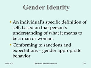 Gender Identity
•An individual’s specific definition of
self, based on that person’s
understanding of what it means to
be a man or woman.
•Conforming to sanctions and
expectations – gender appropriate
behavior
8/27/2019 Dr.Abdalla Hasballa Elmanna 148
 