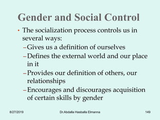 Gender and Social Control
• The socialization process controls us in
several ways:
– Gives us a definition of ourselves
– Defines the external world and our place
in it
– Provides our definition of others, our
relationships
– Encourages and discourages acquisition
of certain skills by gender
8/27/2019 Dr.Abdalla Hasballa Elmanna 149
 