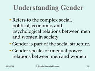 Understanding Gender
•Refers to the complex social,
political, economic, and
psychological relations between men
and women in society
•Gender is part of the social structure.
•Gender speaks of unequal power
relations between men and women
8/27/2019 Dr.Abdalla Hasballa Elmanna 150
 