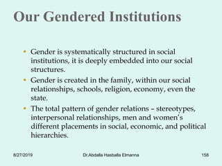 Our Gendered Institutions
• Gender is systematically structured in social
institutions, it is deeply embedded into our social
structures.
• Gender is created in the family, within our social
relationships, schools, religion, economy, even the
state.
• The total pattern of gender relations – stereotypes,
interpersonal relationships, men and women’s
different placements in social, economic, and political
hierarchies.
8/27/2019 Dr.Abdalla Hasballa Elmanna 158
 