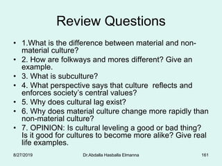 Review Questions
• 1.What is the difference between material and non-
material culture?
• 2. How are folkways and mores different? Give an
example.
• 3. What is subculture?
• 4. What perspective says that culture reflects and
enforces society’s central values?
• 5. Why does cultural lag exist?
• 6. Why does material culture change more rapidly than
non-material culture?
• 7. OPINION: Is cultural leveling a good or bad thing?
Is it good for cultures to become more alike? Give real
life examples.
8/27/2019 Dr.Abdalla Hasballa Elmanna 161
 