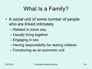 163
What Is a Family?
• A social unit of some number of people
who are linked intimately
– Related in some way
– Usually living together
– Engaging in sex
– Having responsibility for rearing children
– Functioning as an economic unit
8/27/2019 Dr.Abdalla Hasballa Elmanna
 