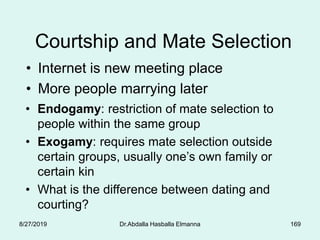 169
Courtship and Mate Selection
• Internet is new meeting place
• More people marrying later
• Endogamy: restriction of mate selection to
people within the same group
• Exogamy: requires mate selection outside
certain groups, usually one’s own family or
certain kin
• What is the difference between dating and
courting?
8/27/2019 Dr.Abdalla Hasballa Elmanna
 