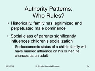 174
Authority Patterns:
Who Rules?
• Historically, family has legitimized and
perpetuated male dominance
• Social class of parents significantly
influences children’s socialization
– Socioeconomic status of a child’s family will
have marked influence on his or her life
chances as an adult
8/27/2019 Dr.Abdalla Hasballa Elmanna
 