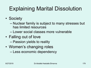 179
Explaining Marital Dissolution
• Society
– Nuclear family is subject to many stresses but
has limited resources
– Lower social classes more vulnerable
• Falling out of love
– Passion yields to reality
• Women’s changing roles
– Less economic dependency
8/27/2019 Dr.Abdalla Hasballa Elmanna
 