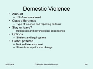 180
Domestic Violence
• Amount
– 1/5 of women abused
• Class differences
– Type of violence and reporting patterns
• Stay or leave?
– Retribution and psychological dependence
• Options
– Shelters and legal system
• Global patterns
– National tolerance level
– Stress from rapid social change
8/27/2019 Dr.Abdalla Hasballa Elmanna
 