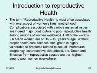 Introduction to reproductive
Health
• The term “Reproductive Health “is most often associated
with one aspect of women’s lives; motherhood.
Complications associated with various maternal issues
are indeed major contributors to poor reproductive health
among millions of women worldwide. Half of the world’s
2.6 billion women are of 15 – 49 years of age. Without
proper health care services, this group is highly
vulnerable to problems related to sexual intercourse,
pregnancy, contraceptive side effects, etc. Death and
illnesses from reproductive causes are the highest
among poor women everywhere.
8/27/2019 Dr.Abdalla Hasballa Elmanna 185
 