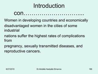 Introduction
con………………………....
Women in developing countries and economically
disadvantaged women in the cities of some
industrial
nations suffer the highest rates of complications
from
pregnancy, sexually transmitted diseases, and
reproductive cancers.
8/27/2019 Dr.Abdalla Hasballa Elmanna 186
 