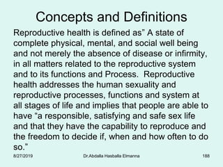 Concepts and Definitions
Reproductive health is defined as” A state of
complete physical, mental, and social well being
and not merely the absence of disease or infirmity,
in all matters related to the reproductive system
and to its functions and Process. Reproductive
health addresses the human sexuality and
reproductive processes, functions and system at
all stages of life and implies that people are able to
have “a responsible, satisfying and safe sex life
and that they have the capability to reproduce and
the freedom to decide if, when and how often to do
so.”
8/27/2019 Dr.Abdalla Hasballa Elmanna 188
 