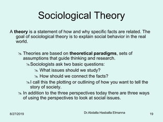 Dr.Abdalla Hasballa Elmanna 19
Sociological Theory
A theory is a statement of how and why specific facts are related. The
goal of sociological theory is to explain social behavior in the real
world.
 Theories are based on theoretical paradigms, sets of
assumptions that guide thinking and research.
Sociologists ask two basic questions:
 What issues should we study?
 How should we connect the facts?
I call this the plotting or outlining of how you want to tell the
story of society.
 In addition to the three perspectives today there are three ways
of using the perspectives to look at social issues.
8/27/2019
 