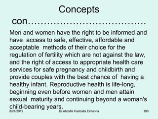 Concepts
con……………………………….
Men and women have the right to be informed and
have access to safe, effective, affordable and
acceptable methods of their choice for the
regulation of fertility which are not against the law,
and the right of access to appropriate health care
services for safe pregnancy and childbirth and
provide couples with the best chance of having a
healthy infant. Reproductive health is life-long,
beginning even before women and men attain
sexual maturity and continuing beyond a woman's
child-bearing years.
8/27/2019 Dr.Abdalla Hasballa Elmanna 190
 