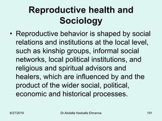 Reproductive health and
Sociology
• Reproductive behavior is shaped by social
relations and institutions at the local level,
such as kinship groups, informal social
networks, local political institutions, and
religious and spiritual advisors and
healers, which are influenced by and the
product of the wider social, political,
economic and historical processes.
8/27/2019 Dr.Abdalla Hasballa Elmanna 191
 